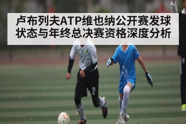 卢布列夫ATP维也纳公开赛发球状态与年终总决赛资格深度分析